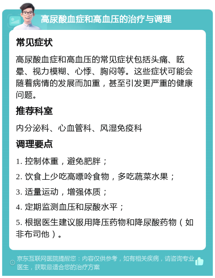 高尿酸血症和高血压的治疗与调理 常见症状 高尿酸血症和高血压的常见症状包括头痛、眩晕、视力模糊、心悸、胸闷等。这些症状可能会随着病情的发展而加重，甚至引发更严重的健康问题。 推荐科室 内分泌科、心血管科、风湿免疫科 调理要点 1. 控制体重，避免肥胖； 2. 饮食上少吃高嘌呤食物，多吃蔬菜水果； 3. 适量运动，增强体质； 4. 定期监测血压和尿酸水平； 5. 根据医生建议服用降压药物和降尿酸药物（如非布司他）。