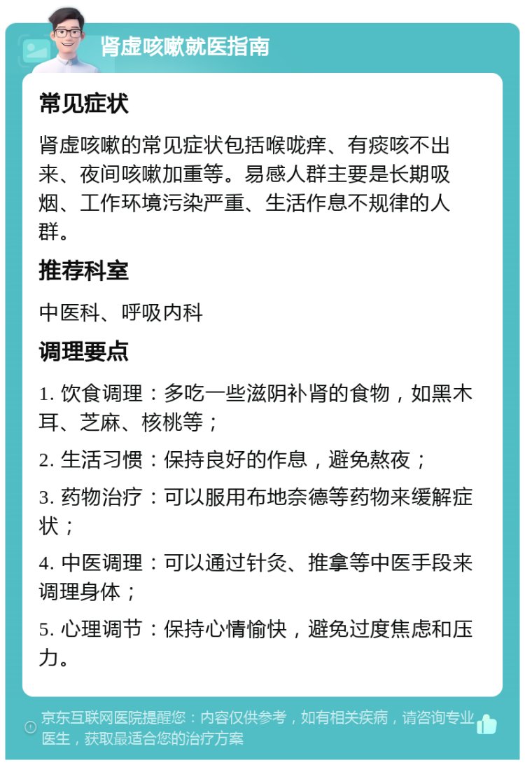 肾虚咳嗽就医指南 常见症状 肾虚咳嗽的常见症状包括喉咙痒、有痰咳不出来、夜间咳嗽加重等。易感人群主要是长期吸烟、工作环境污染严重、生活作息不规律的人群。 推荐科室 中医科、呼吸内科 调理要点 1. 饮食调理：多吃一些滋阴补肾的食物，如黑木耳、芝麻、核桃等； 2. 生活习惯：保持良好的作息，避免熬夜； 3. 药物治疗：可以服用布地奈德等药物来缓解症状； 4. 中医调理：可以通过针灸、推拿等中医手段来调理身体； 5. 心理调节：保持心情愉快，避免过度焦虑和压力。