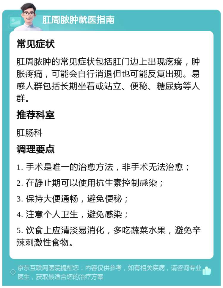 肛周脓肿就医指南 常见症状 肛周脓肿的常见症状包括肛门边上出现疙瘩，肿胀疼痛，可能会自行消退但也可能反复出现。易感人群包括长期坐着或站立、便秘、糖尿病等人群。 推荐科室 肛肠科 调理要点 1. 手术是唯一的治愈方法，非手术无法治愈； 2. 在静止期可以使用抗生素控制感染； 3. 保持大便通畅，避免便秘； 4. 注意个人卫生，避免感染； 5. 饮食上应清淡易消化，多吃蔬菜水果，避免辛辣刺激性食物。