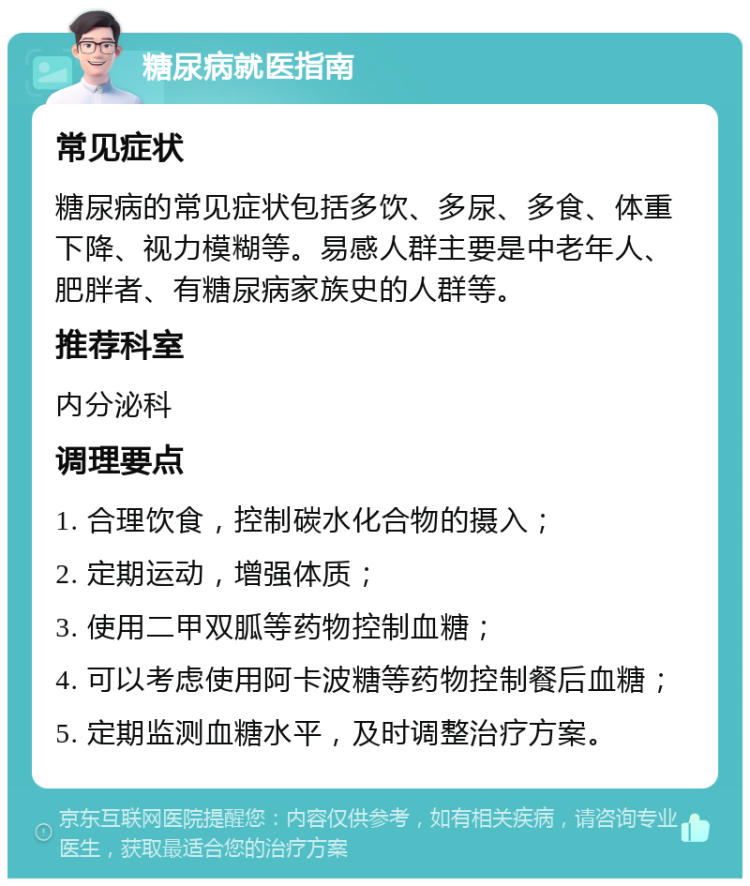 糖尿病就医指南 常见症状 糖尿病的常见症状包括多饮、多尿、多食、体重下降、视力模糊等。易感人群主要是中老年人、肥胖者、有糖尿病家族史的人群等。 推荐科室 内分泌科 调理要点 1. 合理饮食，控制碳水化合物的摄入； 2. 定期运动，增强体质； 3. 使用二甲双胍等药物控制血糖； 4. 可以考虑使用阿卡波糖等药物控制餐后血糖； 5. 定期监测血糖水平，及时调整治疗方案。