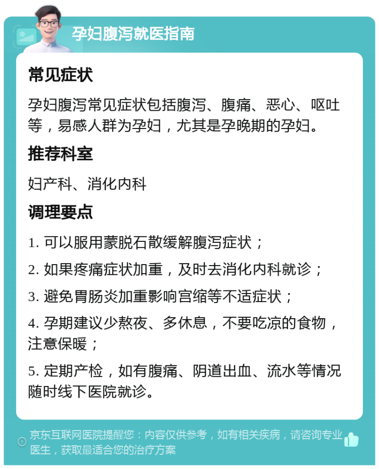 孕妇腹泻就医指南 常见症状 孕妇腹泻常见症状包括腹泻、腹痛、恶心、呕吐等，易感人群为孕妇，尤其是孕晚期的孕妇。 推荐科室 妇产科、消化内科 调理要点 1. 可以服用蒙脱石散缓解腹泻症状； 2. 如果疼痛症状加重，及时去消化内科就诊； 3. 避免胃肠炎加重影响宫缩等不适症状； 4. 孕期建议少熬夜、多休息，不要吃凉的食物，注意保暖； 5. 定期产检，如有腹痛、阴道出血、流水等情况随时线下医院就诊。