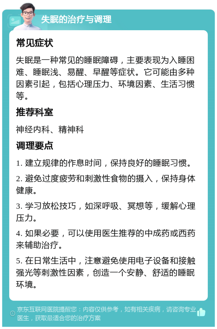 失眠的治疗与调理 常见症状 失眠是一种常见的睡眠障碍，主要表现为入睡困难、睡眠浅、易醒、早醒等症状。它可能由多种因素引起，包括心理压力、环境因素、生活习惯等。 推荐科室 神经内科、精神科 调理要点 1. 建立规律的作息时间，保持良好的睡眠习惯。 2. 避免过度疲劳和刺激性食物的摄入，保持身体健康。 3. 学习放松技巧，如深呼吸、冥想等，缓解心理压力。 4. 如果必要，可以使用医生推荐的中成药或西药来辅助治疗。 5. 在日常生活中，注意避免使用电子设备和接触强光等刺激性因素，创造一个安静、舒适的睡眠环境。