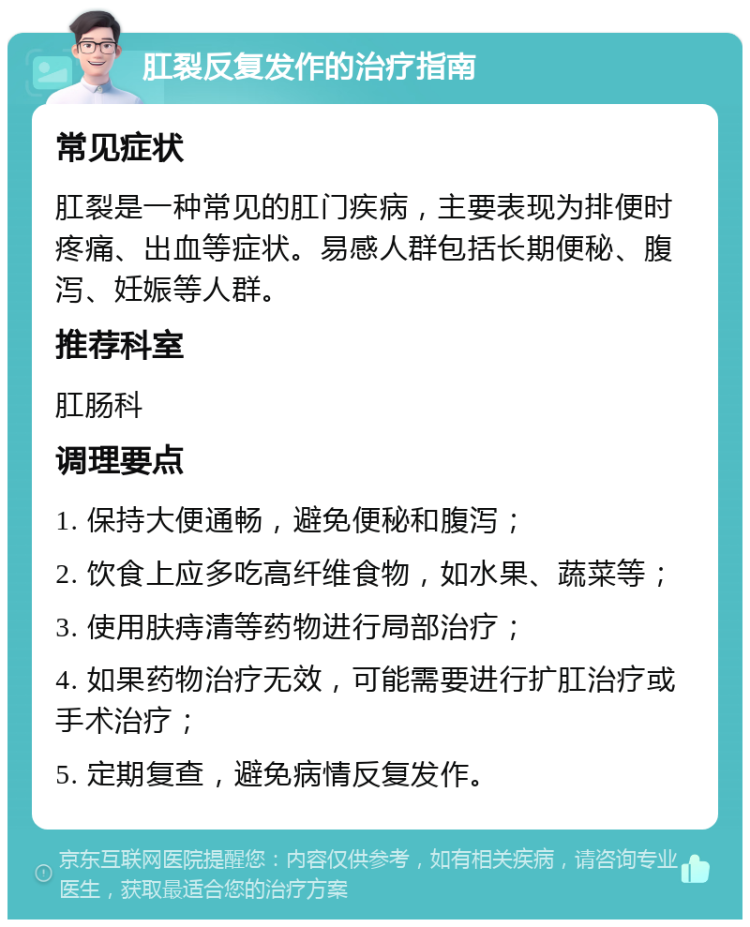 肛裂反复发作的治疗指南 常见症状 肛裂是一种常见的肛门疾病，主要表现为排便时疼痛、出血等症状。易感人群包括长期便秘、腹泻、妊娠等人群。 推荐科室 肛肠科 调理要点 1. 保持大便通畅，避免便秘和腹泻； 2. 饮食上应多吃高纤维食物，如水果、蔬菜等； 3. 使用肤痔清等药物进行局部治疗； 4. 如果药物治疗无效，可能需要进行扩肛治疗或手术治疗； 5. 定期复查，避免病情反复发作。