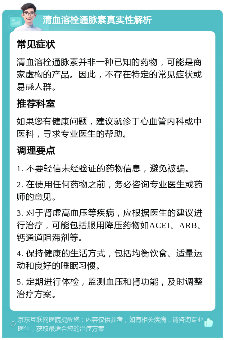 清血溶栓通脉素真实性解析 常见症状 清血溶栓通脉素并非一种已知的药物，可能是商家虚构的产品。因此，不存在特定的常见症状或易感人群。 推荐科室 如果您有健康问题，建议就诊于心血管内科或中医科，寻求专业医生的帮助。 调理要点 1. 不要轻信未经验证的药物信息，避免被骗。 2. 在使用任何药物之前，务必咨询专业医生或药师的意见。 3. 对于肾虚高血压等疾病，应根据医生的建议进行治疗，可能包括服用降压药物如ACEI、ARB、钙通道阻滞剂等。 4. 保持健康的生活方式，包括均衡饮食、适量运动和良好的睡眠习惯。 5. 定期进行体检，监测血压和肾功能，及时调整治疗方案。