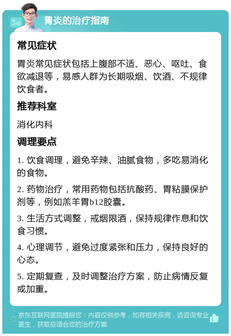 胃炎的治疗指南 常见症状 胃炎常见症状包括上腹部不适、恶心、呕吐、食欲减退等，易感人群为长期吸烟、饮酒、不规律饮食者。 推荐科室 消化内科 调理要点 1. 饮食调理，避免辛辣、油腻食物，多吃易消化的食物。 2. 药物治疗，常用药物包括抗酸药、胃粘膜保护剂等，例如羔羊胃b12胶囊。 3. 生活方式调整，戒烟限酒，保持规律作息和饮食习惯。 4. 心理调节，避免过度紧张和压力，保持良好的心态。 5. 定期复查，及时调整治疗方案，防止病情反复或加重。