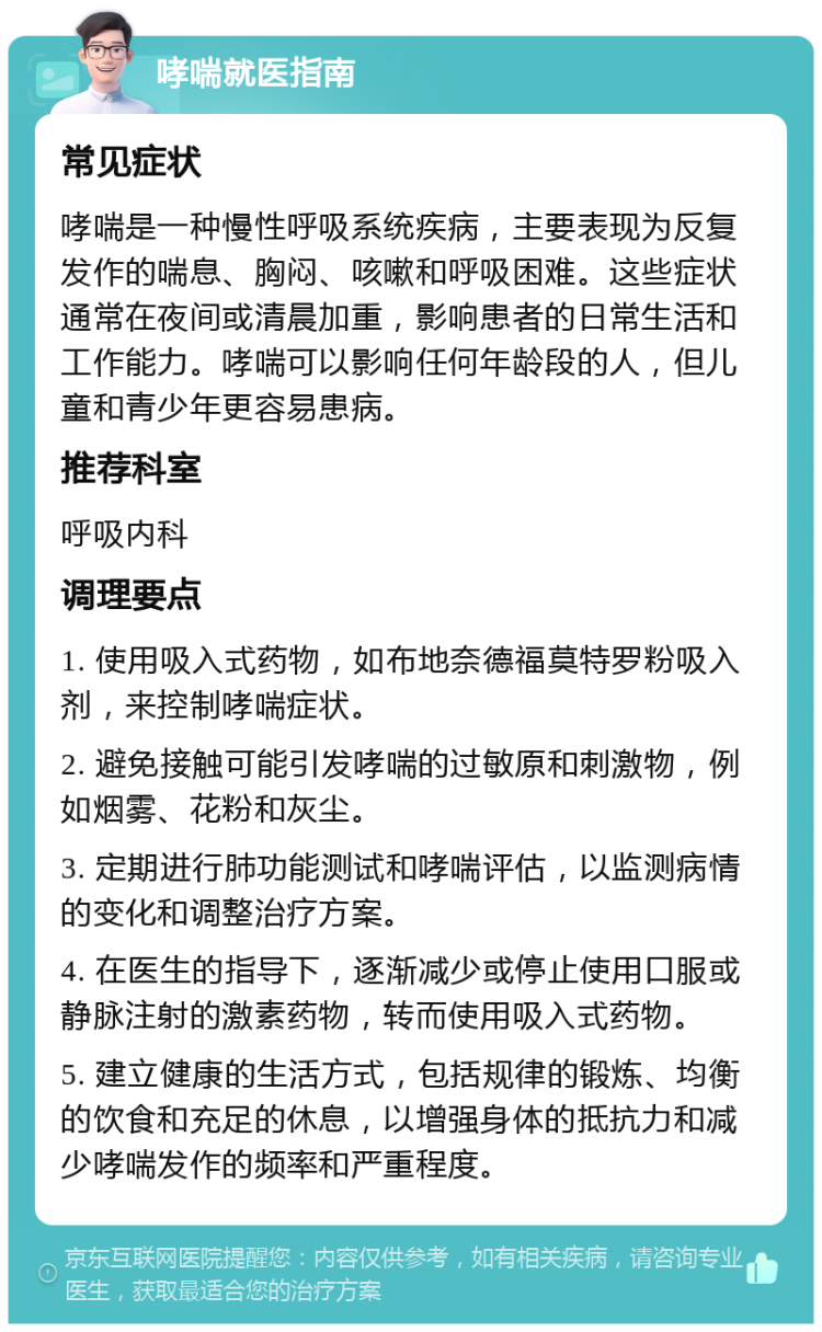 哮喘就医指南 常见症状 哮喘是一种慢性呼吸系统疾病，主要表现为反复发作的喘息、胸闷、咳嗽和呼吸困难。这些症状通常在夜间或清晨加重，影响患者的日常生活和工作能力。哮喘可以影响任何年龄段的人，但儿童和青少年更容易患病。 推荐科室 呼吸内科 调理要点 1. 使用吸入式药物，如布地奈德福莫特罗粉吸入剂，来控制哮喘症状。 2. 避免接触可能引发哮喘的过敏原和刺激物，例如烟雾、花粉和灰尘。 3. 定期进行肺功能测试和哮喘评估，以监测病情的变化和调整治疗方案。 4. 在医生的指导下，逐渐减少或停止使用口服或静脉注射的激素药物，转而使用吸入式药物。 5. 建立健康的生活方式，包括规律的锻炼、均衡的饮食和充足的休息，以增强身体的抵抗力和减少哮喘发作的频率和严重程度。