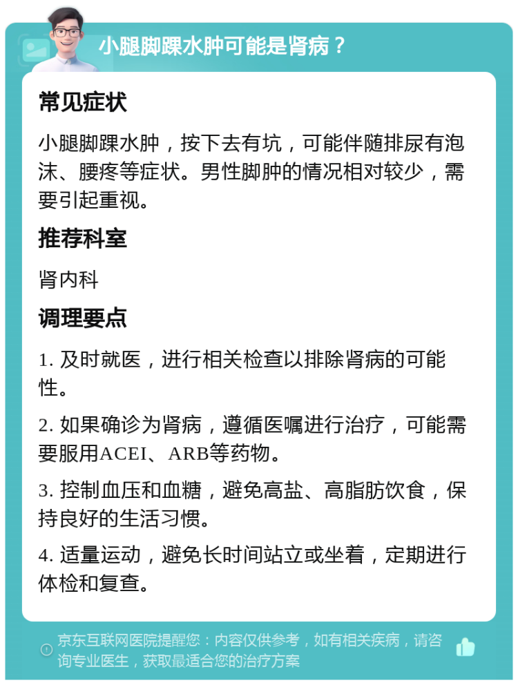 小腿脚踝水肿可能是肾病？ 常见症状 小腿脚踝水肿，按下去有坑，可能伴随排尿有泡沫、腰疼等症状。男性脚肿的情况相对较少，需要引起重视。 推荐科室 肾内科 调理要点 1. 及时就医，进行相关检查以排除肾病的可能性。 2. 如果确诊为肾病，遵循医嘱进行治疗，可能需要服用ACEI、ARB等药物。 3. 控制血压和血糖，避免高盐、高脂肪饮食，保持良好的生活习惯。 4. 适量运动，避免长时间站立或坐着，定期进行体检和复查。