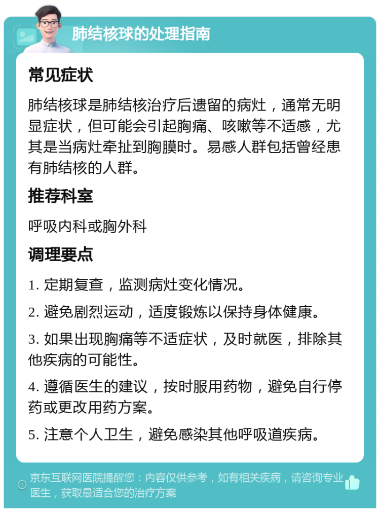 肺结核球的处理指南 常见症状 肺结核球是肺结核治疗后遗留的病灶，通常无明显症状，但可能会引起胸痛、咳嗽等不适感，尤其是当病灶牵扯到胸膜时。易感人群包括曾经患有肺结核的人群。 推荐科室 呼吸内科或胸外科 调理要点 1. 定期复查，监测病灶变化情况。 2. 避免剧烈运动，适度锻炼以保持身体健康。 3. 如果出现胸痛等不适症状，及时就医，排除其他疾病的可能性。 4. 遵循医生的建议，按时服用药物，避免自行停药或更改用药方案。 5. 注意个人卫生，避免感染其他呼吸道疾病。