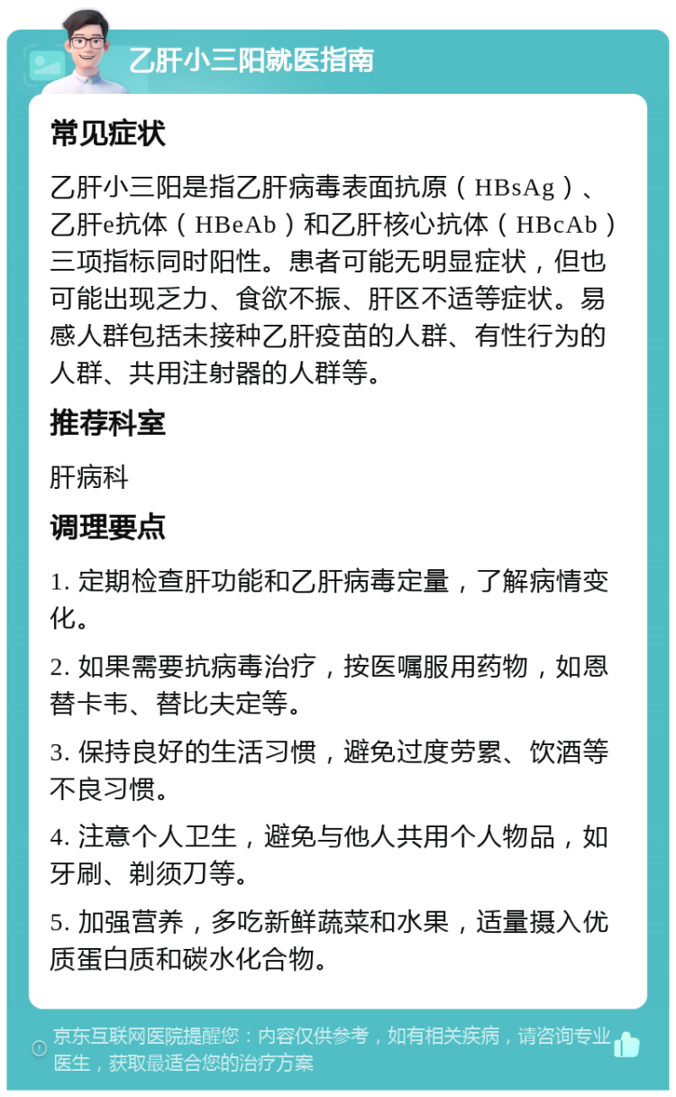 乙肝小三阳就医指南 常见症状 乙肝小三阳是指乙肝病毒表面抗原（HBsAg）、乙肝e抗体（HBeAb）和乙肝核心抗体（HBcAb）三项指标同时阳性。患者可能无明显症状，但也可能出现乏力、食欲不振、肝区不适等症状。易感人群包括未接种乙肝疫苗的人群、有性行为的人群、共用注射器的人群等。 推荐科室 肝病科 调理要点 1. 定期检查肝功能和乙肝病毒定量，了解病情变化。 2. 如果需要抗病毒治疗，按医嘱服用药物，如恩替卡韦、替比夫定等。 3. 保持良好的生活习惯，避免过度劳累、饮酒等不良习惯。 4. 注意个人卫生，避免与他人共用个人物品，如牙刷、剃须刀等。 5. 加强营养，多吃新鲜蔬菜和水果，适量摄入优质蛋白质和碳水化合物。