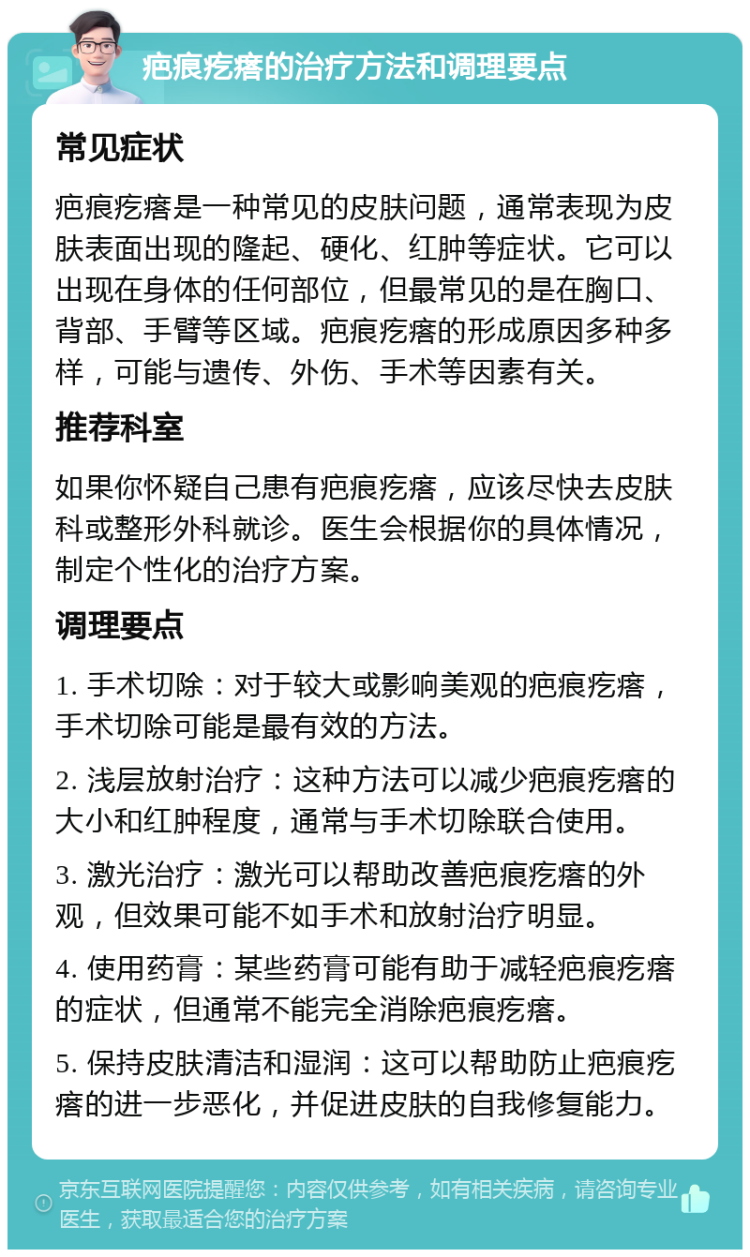 疤痕疙瘩的治疗方法和调理要点 常见症状 疤痕疙瘩是一种常见的皮肤问题，通常表现为皮肤表面出现的隆起、硬化、红肿等症状。它可以出现在身体的任何部位，但最常见的是在胸口、背部、手臂等区域。疤痕疙瘩的形成原因多种多样，可能与遗传、外伤、手术等因素有关。 推荐科室 如果你怀疑自己患有疤痕疙瘩，应该尽快去皮肤科或整形外科就诊。医生会根据你的具体情况，制定个性化的治疗方案。 调理要点 1. 手术切除：对于较大或影响美观的疤痕疙瘩，手术切除可能是最有效的方法。 2. 浅层放射治疗：这种方法可以减少疤痕疙瘩的大小和红肿程度，通常与手术切除联合使用。 3. 激光治疗：激光可以帮助改善疤痕疙瘩的外观，但效果可能不如手术和放射治疗明显。 4. 使用药膏：某些药膏可能有助于减轻疤痕疙瘩的症状，但通常不能完全消除疤痕疙瘩。 5. 保持皮肤清洁和湿润：这可以帮助防止疤痕疙瘩的进一步恶化，并促进皮肤的自我修复能力。