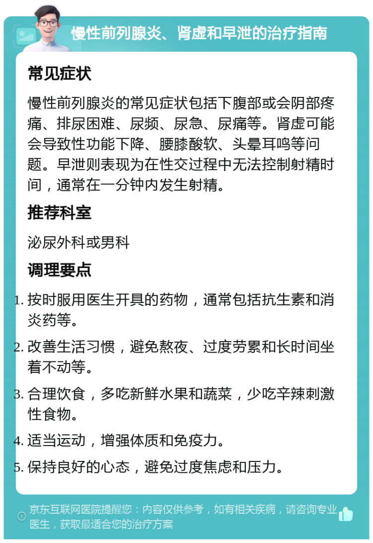 慢性前列腺炎、肾虚和早泄的治疗指南 常见症状 慢性前列腺炎的常见症状包括下腹部或会阴部疼痛、排尿困难、尿频、尿急、尿痛等。肾虚可能会导致性功能下降、腰膝酸软、头晕耳鸣等问题。早泄则表现为在性交过程中无法控制射精时间，通常在一分钟内发生射精。 推荐科室 泌尿外科或男科 调理要点 按时服用医生开具的药物，通常包括抗生素和消炎药等。 改善生活习惯，避免熬夜、过度劳累和长时间坐着不动等。 合理饮食，多吃新鲜水果和蔬菜，少吃辛辣刺激性食物。 适当运动，增强体质和免疫力。 保持良好的心态，避免过度焦虑和压力。