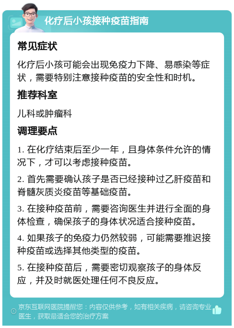 化疗后小孩接种疫苗指南 常见症状 化疗后小孩可能会出现免疫力下降、易感染等症状，需要特别注意接种疫苗的安全性和时机。 推荐科室 儿科或肿瘤科 调理要点 1. 在化疗结束后至少一年，且身体条件允许的情况下，才可以考虑接种疫苗。 2. 首先需要确认孩子是否已经接种过乙肝疫苗和脊髓灰质炎疫苗等基础疫苗。 3. 在接种疫苗前，需要咨询医生并进行全面的身体检查，确保孩子的身体状况适合接种疫苗。 4. 如果孩子的免疫力仍然较弱，可能需要推迟接种疫苗或选择其他类型的疫苗。 5. 在接种疫苗后，需要密切观察孩子的身体反应，并及时就医处理任何不良反应。