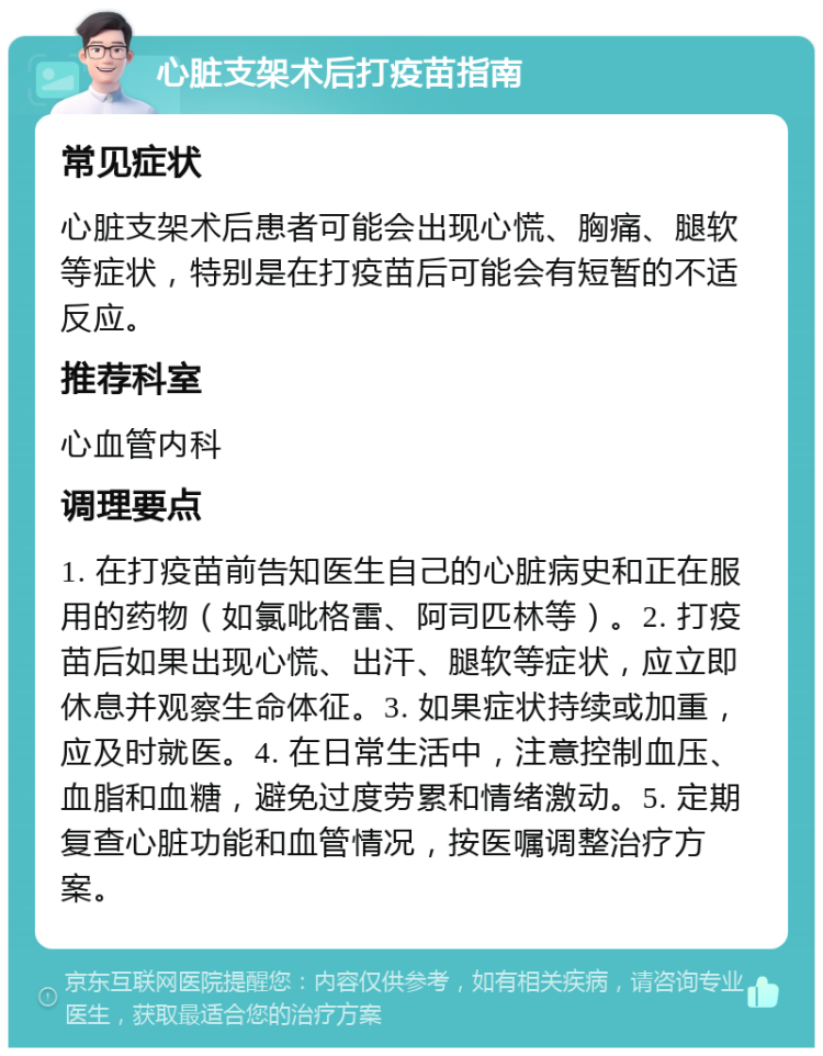 心脏支架术后打疫苗指南 常见症状 心脏支架术后患者可能会出现心慌、胸痛、腿软等症状，特别是在打疫苗后可能会有短暂的不适反应。 推荐科室 心血管内科 调理要点 1. 在打疫苗前告知医生自己的心脏病史和正在服用的药物（如氯吡格雷、阿司匹林等）。2. 打疫苗后如果出现心慌、出汗、腿软等症状，应立即休息并观察生命体征。3. 如果症状持续或加重，应及时就医。4. 在日常生活中，注意控制血压、血脂和血糖，避免过度劳累和情绪激动。5. 定期复查心脏功能和血管情况，按医嘱调整治疗方案。