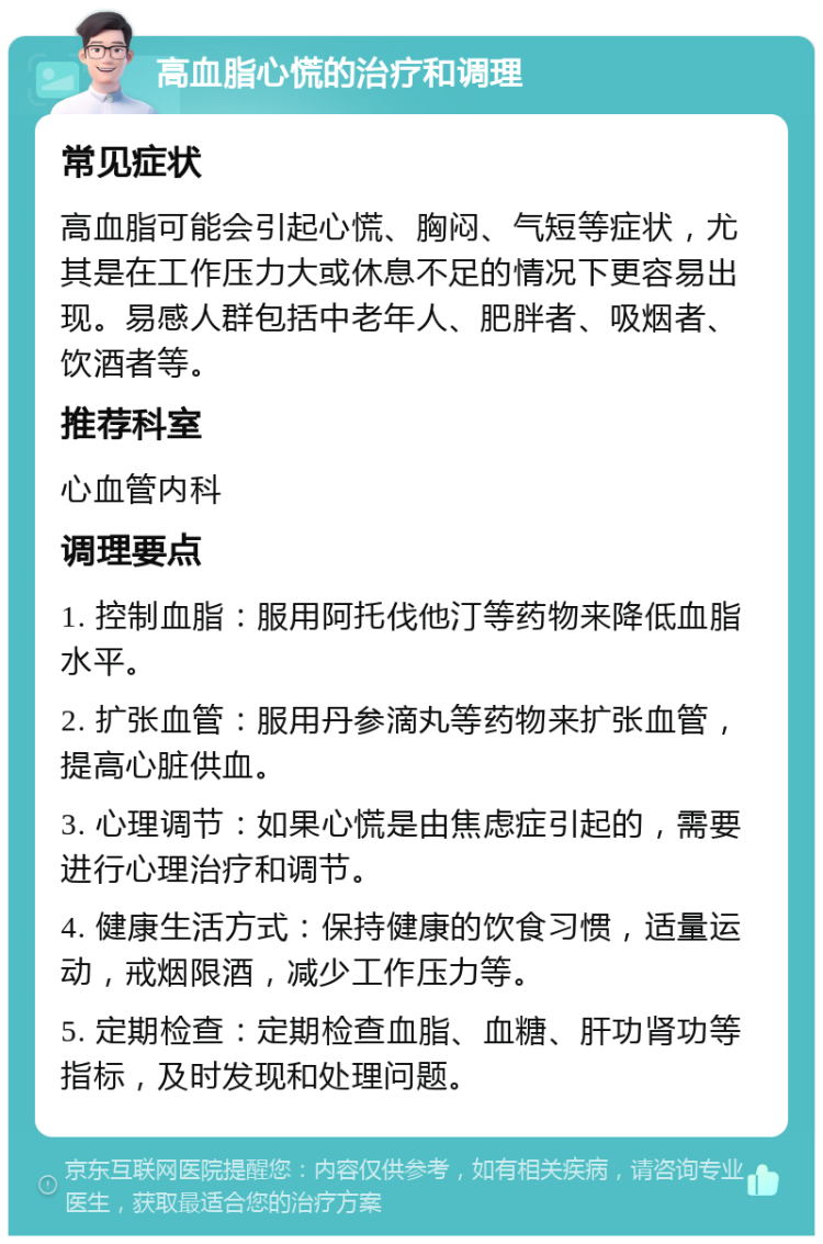 高血脂心慌的治疗和调理 常见症状 高血脂可能会引起心慌、胸闷、气短等症状，尤其是在工作压力大或休息不足的情况下更容易出现。易感人群包括中老年人、肥胖者、吸烟者、饮酒者等。 推荐科室 心血管内科 调理要点 1. 控制血脂：服用阿托伐他汀等药物来降低血脂水平。 2. 扩张血管：服用丹参滴丸等药物来扩张血管，提高心脏供血。 3. 心理调节：如果心慌是由焦虑症引起的，需要进行心理治疗和调节。 4. 健康生活方式：保持健康的饮食习惯，适量运动，戒烟限酒，减少工作压力等。 5. 定期检查：定期检查血脂、血糖、肝功肾功等指标，及时发现和处理问题。