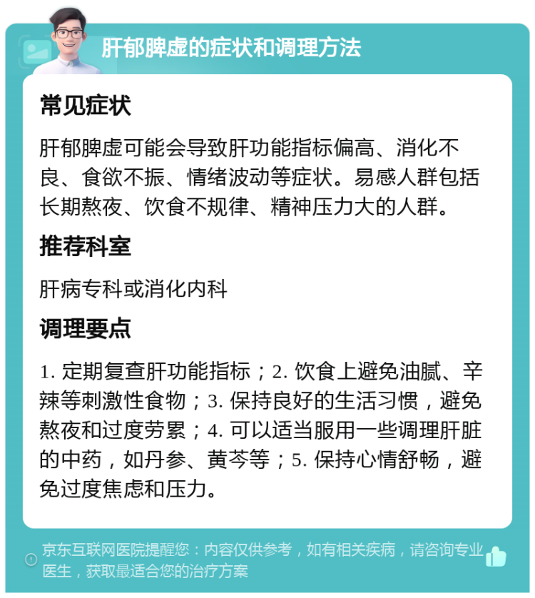 肝郁脾虚的症状和调理方法 常见症状 肝郁脾虚可能会导致肝功能指标偏高、消化不良、食欲不振、情绪波动等症状。易感人群包括长期熬夜、饮食不规律、精神压力大的人群。 推荐科室 肝病专科或消化内科 调理要点 1. 定期复查肝功能指标；2. 饮食上避免油腻、辛辣等刺激性食物；3. 保持良好的生活习惯，避免熬夜和过度劳累；4. 可以适当服用一些调理肝脏的中药，如丹参、黄芩等；5. 保持心情舒畅，避免过度焦虑和压力。