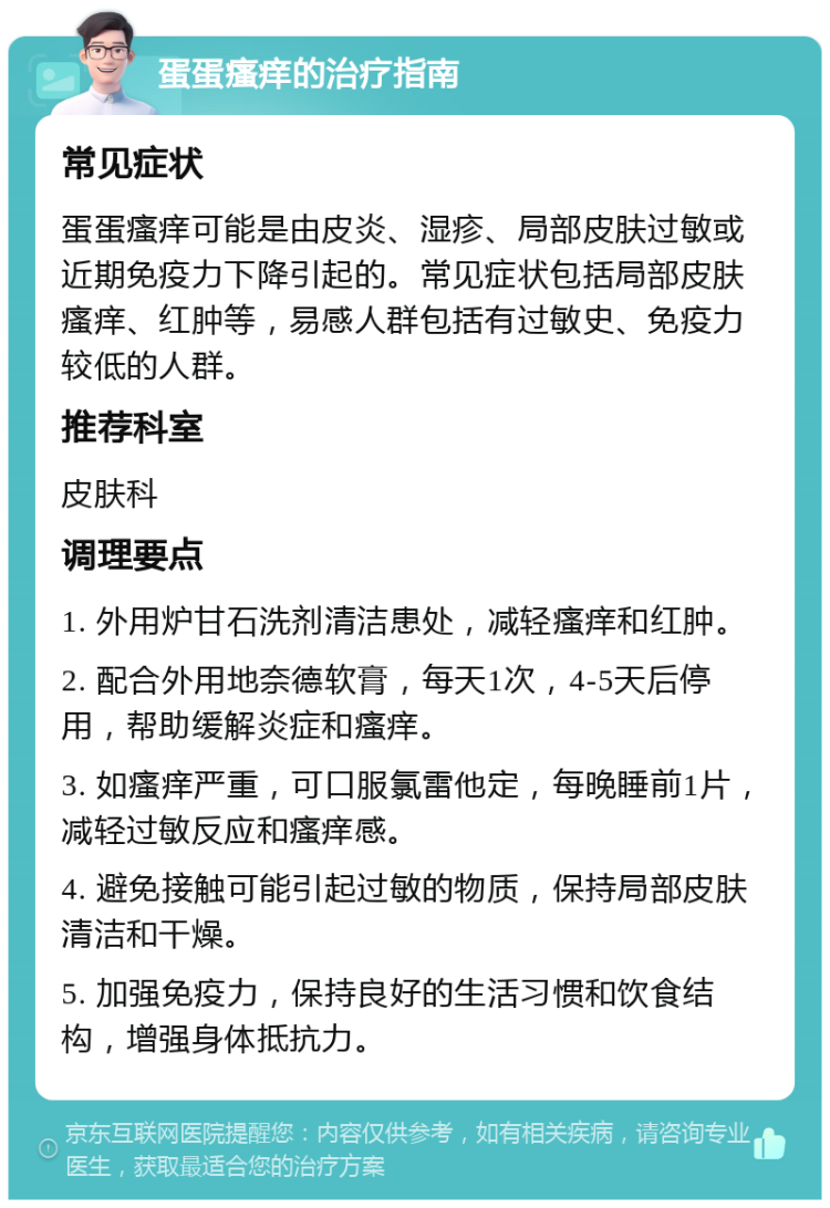 蛋蛋瘙痒的治疗指南 常见症状 蛋蛋瘙痒可能是由皮炎、湿疹、局部皮肤过敏或近期免疫力下降引起的。常见症状包括局部皮肤瘙痒、红肿等，易感人群包括有过敏史、免疫力较低的人群。 推荐科室 皮肤科 调理要点 1. 外用炉甘石洗剂清洁患处，减轻瘙痒和红肿。 2. 配合外用地奈德软膏，每天1次，4-5天后停用，帮助缓解炎症和瘙痒。 3. 如瘙痒严重，可口服氯雷他定，每晚睡前1片，减轻过敏反应和瘙痒感。 4. 避免接触可能引起过敏的物质，保持局部皮肤清洁和干燥。 5. 加强免疫力，保持良好的生活习惯和饮食结构，增强身体抵抗力。