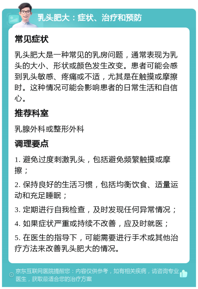 乳头肥大：症状、治疗和预防 常见症状 乳头肥大是一种常见的乳房问题，通常表现为乳头的大小、形状或颜色发生改变。患者可能会感到乳头敏感、疼痛或不适，尤其是在触摸或摩擦时。这种情况可能会影响患者的日常生活和自信心。 推荐科室 乳腺外科或整形外科 调理要点 1. 避免过度刺激乳头，包括避免频繁触摸或摩擦； 2. 保持良好的生活习惯，包括均衡饮食、适量运动和充足睡眠； 3. 定期进行自我检查，及时发现任何异常情况； 4. 如果症状严重或持续不改善，应及时就医； 5. 在医生的指导下，可能需要进行手术或其他治疗方法来改善乳头肥大的情况。