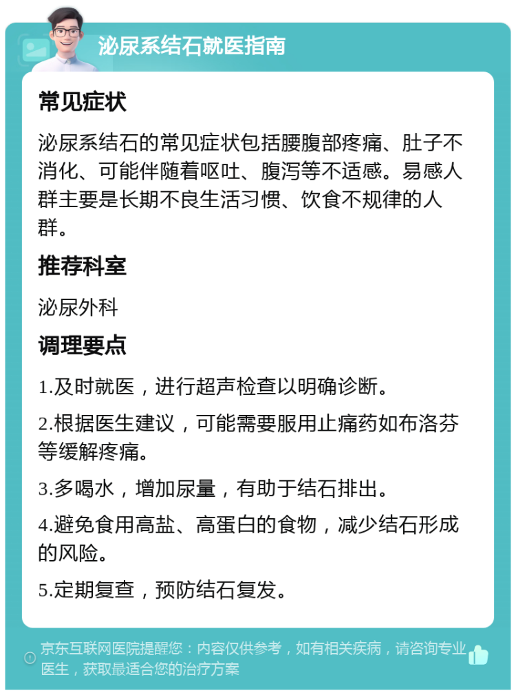 泌尿系结石就医指南 常见症状 泌尿系结石的常见症状包括腰腹部疼痛、肚子不消化、可能伴随着呕吐、腹泻等不适感。易感人群主要是长期不良生活习惯、饮食不规律的人群。 推荐科室 泌尿外科 调理要点 1.及时就医，进行超声检查以明确诊断。 2.根据医生建议，可能需要服用止痛药如布洛芬等缓解疼痛。 3.多喝水，增加尿量，有助于结石排出。 4.避免食用高盐、高蛋白的食物，减少结石形成的风险。 5.定期复查，预防结石复发。