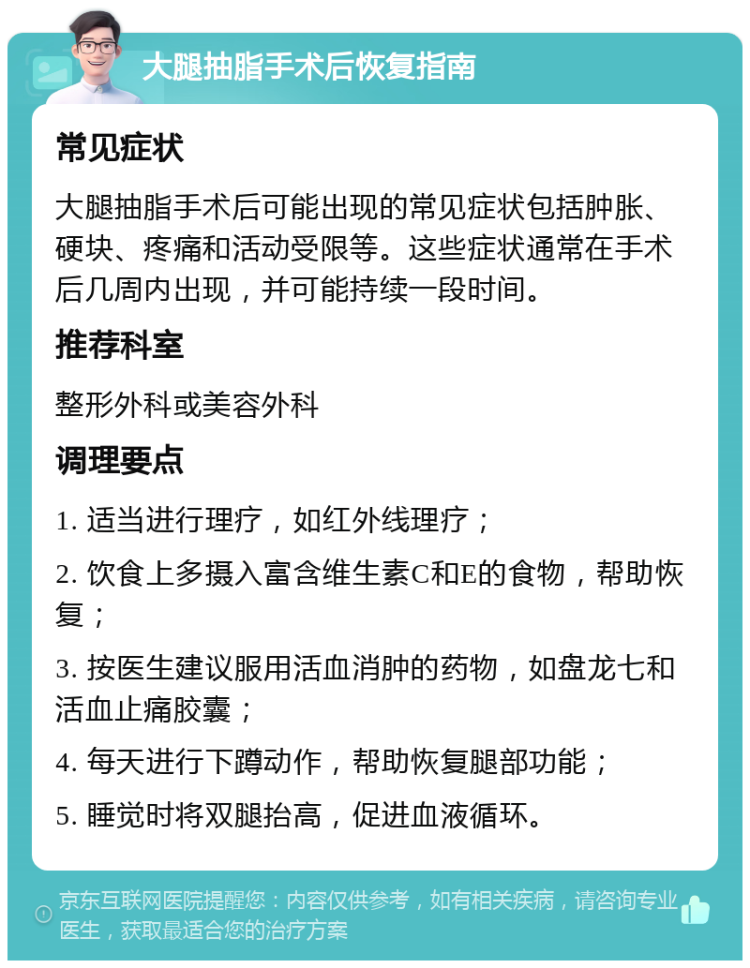 大腿抽脂手术后恢复指南 常见症状 大腿抽脂手术后可能出现的常见症状包括肿胀、硬块、疼痛和活动受限等。这些症状通常在手术后几周内出现，并可能持续一段时间。 推荐科室 整形外科或美容外科 调理要点 1. 适当进行理疗，如红外线理疗； 2. 饮食上多摄入富含维生素C和E的食物，帮助恢复； 3. 按医生建议服用活血消肿的药物，如盘龙七和活血止痛胶囊； 4. 每天进行下蹲动作，帮助恢复腿部功能； 5. 睡觉时将双腿抬高，促进血液循环。