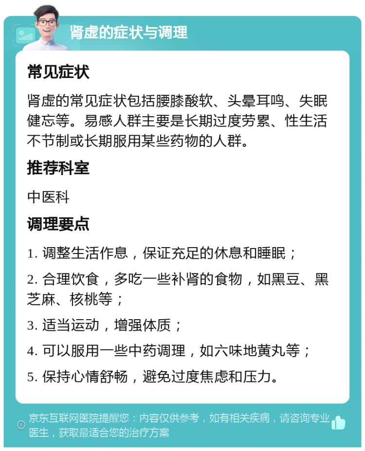 肾虚的症状与调理 常见症状 肾虚的常见症状包括腰膝酸软、头晕耳鸣、失眠健忘等。易感人群主要是长期过度劳累、性生活不节制或长期服用某些药物的人群。 推荐科室 中医科 调理要点 1. 调整生活作息，保证充足的休息和睡眠； 2. 合理饮食，多吃一些补肾的食物，如黑豆、黑芝麻、核桃等； 3. 适当运动，增强体质； 4. 可以服用一些中药调理，如六味地黄丸等； 5. 保持心情舒畅，避免过度焦虑和压力。