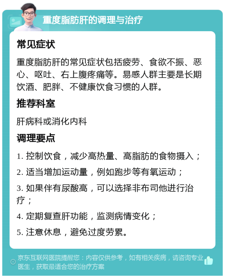 重度脂肪肝的调理与治疗 常见症状 重度脂肪肝的常见症状包括疲劳、食欲不振、恶心、呕吐、右上腹疼痛等。易感人群主要是长期饮酒、肥胖、不健康饮食习惯的人群。 推荐科室 肝病科或消化内科 调理要点 1. 控制饮食，减少高热量、高脂肪的食物摄入； 2. 适当增加运动量，例如跑步等有氧运动； 3. 如果伴有尿酸高，可以选择非布司他进行治疗； 4. 定期复查肝功能，监测病情变化； 5. 注意休息，避免过度劳累。