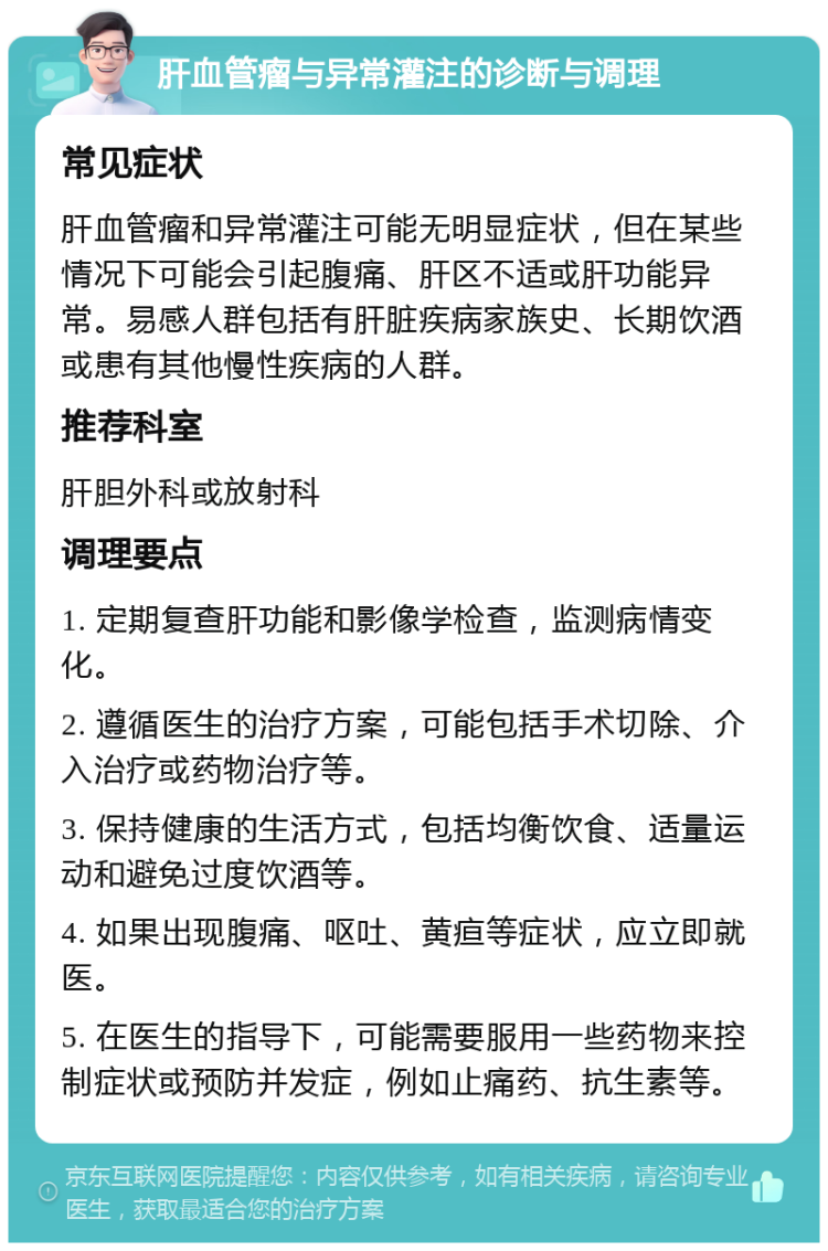 肝血管瘤与异常灌注的诊断与调理 常见症状 肝血管瘤和异常灌注可能无明显症状，但在某些情况下可能会引起腹痛、肝区不适或肝功能异常。易感人群包括有肝脏疾病家族史、长期饮酒或患有其他慢性疾病的人群。 推荐科室 肝胆外科或放射科 调理要点 1. 定期复查肝功能和影像学检查，监测病情变化。 2. 遵循医生的治疗方案，可能包括手术切除、介入治疗或药物治疗等。 3. 保持健康的生活方式，包括均衡饮食、适量运动和避免过度饮酒等。 4. 如果出现腹痛、呕吐、黄疸等症状，应立即就医。 5. 在医生的指导下，可能需要服用一些药物来控制症状或预防并发症，例如止痛药、抗生素等。