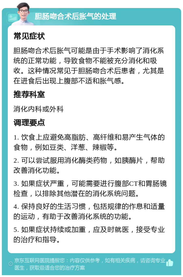 胆肠吻合术后胀气的处理 常见症状 胆肠吻合术后胀气可能是由于手术影响了消化系统的正常功能，导致食物不能被充分消化和吸收。这种情况常见于胆肠吻合术后患者，尤其是在进食后出现上腹部不适和胀气感。 推荐科室 消化内科或外科 调理要点 1. 饮食上应避免高脂肪、高纤维和易产生气体的食物，例如豆类、洋葱、辣椒等。 2. 可以尝试服用消化酶类药物，如胰酶片，帮助改善消化功能。 3. 如果症状严重，可能需要进行腹部CT和胃肠镜检查，以排除其他潜在的消化系统问题。 4. 保持良好的生活习惯，包括规律的作息和适量的运动，有助于改善消化系统的功能。 5. 如果症状持续或加重，应及时就医，接受专业的治疗和指导。