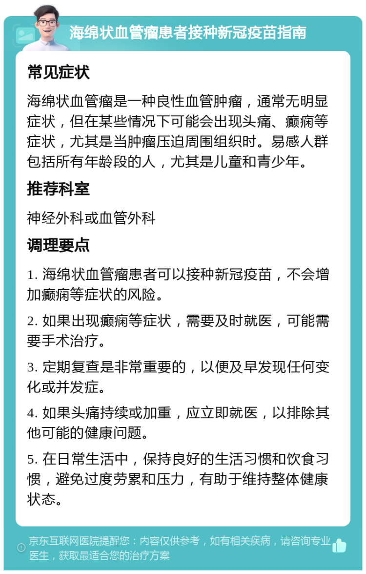 海绵状血管瘤患者接种新冠疫苗指南 常见症状 海绵状血管瘤是一种良性血管肿瘤，通常无明显症状，但在某些情况下可能会出现头痛、癫痫等症状，尤其是当肿瘤压迫周围组织时。易感人群包括所有年龄段的人，尤其是儿童和青少年。 推荐科室 神经外科或血管外科 调理要点 1. 海绵状血管瘤患者可以接种新冠疫苗，不会增加癫痫等症状的风险。 2. 如果出现癫痫等症状，需要及时就医，可能需要手术治疗。 3. 定期复查是非常重要的，以便及早发现任何变化或并发症。 4. 如果头痛持续或加重，应立即就医，以排除其他可能的健康问题。 5. 在日常生活中，保持良好的生活习惯和饮食习惯，避免过度劳累和压力，有助于维持整体健康状态。