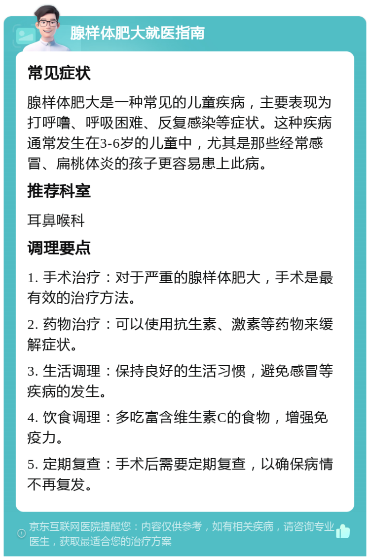 腺样体肥大就医指南 常见症状 腺样体肥大是一种常见的儿童疾病，主要表现为打呼噜、呼吸困难、反复感染等症状。这种疾病通常发生在3-6岁的儿童中，尤其是那些经常感冒、扁桃体炎的孩子更容易患上此病。 推荐科室 耳鼻喉科 调理要点 1. 手术治疗：对于严重的腺样体肥大，手术是最有效的治疗方法。 2. 药物治疗：可以使用抗生素、激素等药物来缓解症状。 3. 生活调理：保持良好的生活习惯，避免感冒等疾病的发生。 4. 饮食调理：多吃富含维生素C的食物，增强免疫力。 5. 定期复查：手术后需要定期复查，以确保病情不再复发。