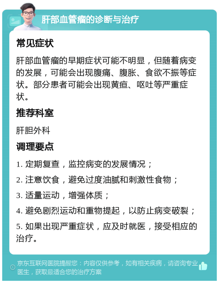 肝部血管瘤的诊断与治疗 常见症状 肝部血管瘤的早期症状可能不明显，但随着病变的发展，可能会出现腹痛、腹胀、食欲不振等症状。部分患者可能会出现黄疸、呕吐等严重症状。 推荐科室 肝胆外科 调理要点 1. 定期复查，监控病变的发展情况； 2. 注意饮食，避免过度油腻和刺激性食物； 3. 适量运动，增强体质； 4. 避免剧烈运动和重物提起，以防止病变破裂； 5. 如果出现严重症状，应及时就医，接受相应的治疗。