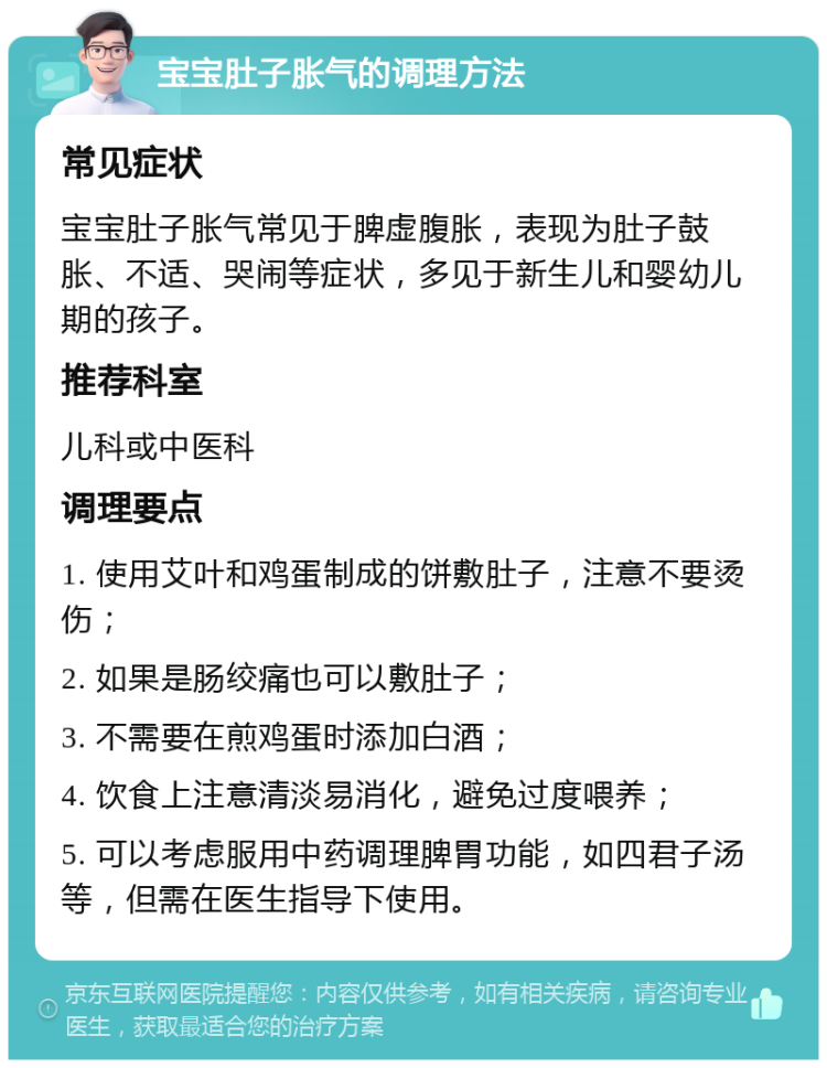 宝宝肚子胀气的调理方法 常见症状 宝宝肚子胀气常见于脾虚腹胀，表现为肚子鼓胀、不适、哭闹等症状，多见于新生儿和婴幼儿期的孩子。 推荐科室 儿科或中医科 调理要点 1. 使用艾叶和鸡蛋制成的饼敷肚子，注意不要烫伤； 2. 如果是肠绞痛也可以敷肚子； 3. 不需要在煎鸡蛋时添加白酒； 4. 饮食上注意清淡易消化，避免过度喂养； 5. 可以考虑服用中药调理脾胃功能，如四君子汤等，但需在医生指导下使用。