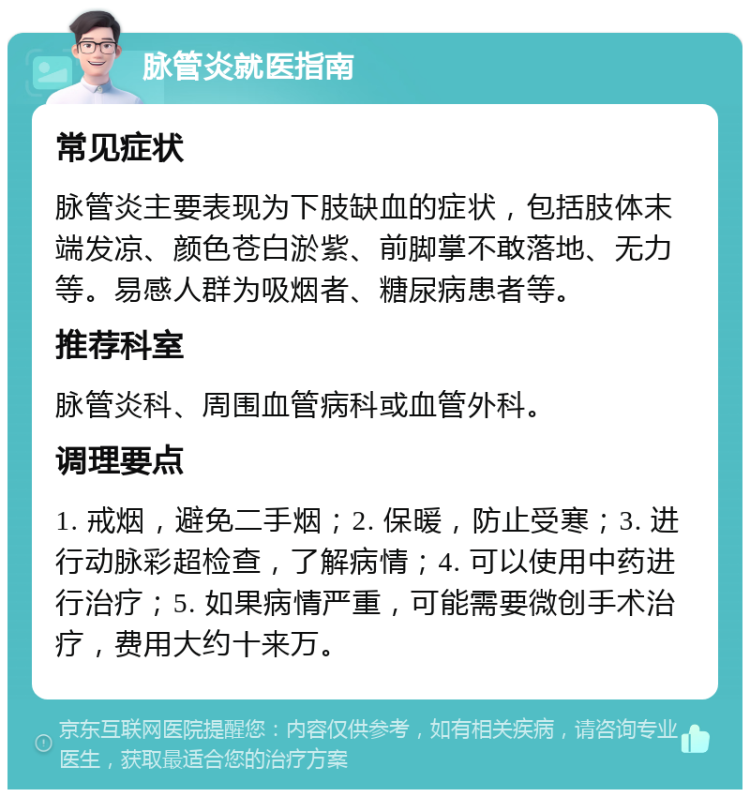 脉管炎就医指南 常见症状 脉管炎主要表现为下肢缺血的症状，包括肢体末端发凉、颜色苍白淤紫、前脚掌不敢落地、无力等。易感人群为吸烟者、糖尿病患者等。 推荐科室 脉管炎科、周围血管病科或血管外科。 调理要点 1. 戒烟，避免二手烟；2. 保暖，防止受寒；3. 进行动脉彩超检查，了解病情；4. 可以使用中药进行治疗；5. 如果病情严重，可能需要微创手术治疗，费用大约十来万。