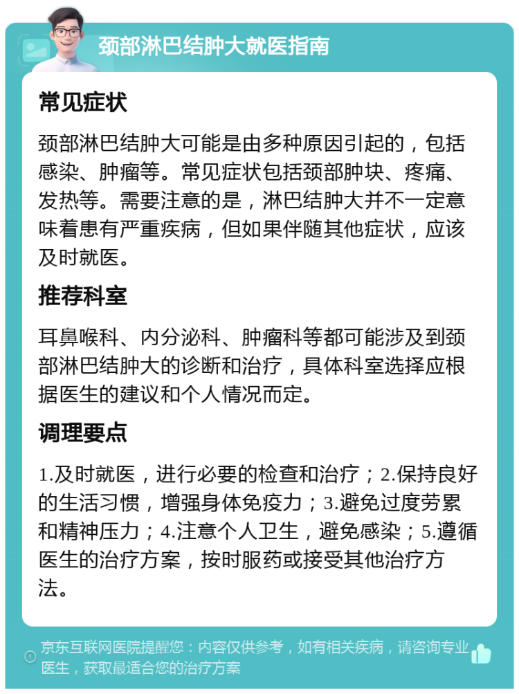 颈部淋巴结肿大就医指南 常见症状 颈部淋巴结肿大可能是由多种原因引起的，包括感染、肿瘤等。常见症状包括颈部肿块、疼痛、发热等。需要注意的是，淋巴结肿大并不一定意味着患有严重疾病，但如果伴随其他症状，应该及时就医。 推荐科室 耳鼻喉科、内分泌科、肿瘤科等都可能涉及到颈部淋巴结肿大的诊断和治疗，具体科室选择应根据医生的建议和个人情况而定。 调理要点 1.及时就医，进行必要的检查和治疗；2.保持良好的生活习惯，增强身体免疫力；3.避免过度劳累和精神压力；4.注意个人卫生，避免感染；5.遵循医生的治疗方案，按时服药或接受其他治疗方法。