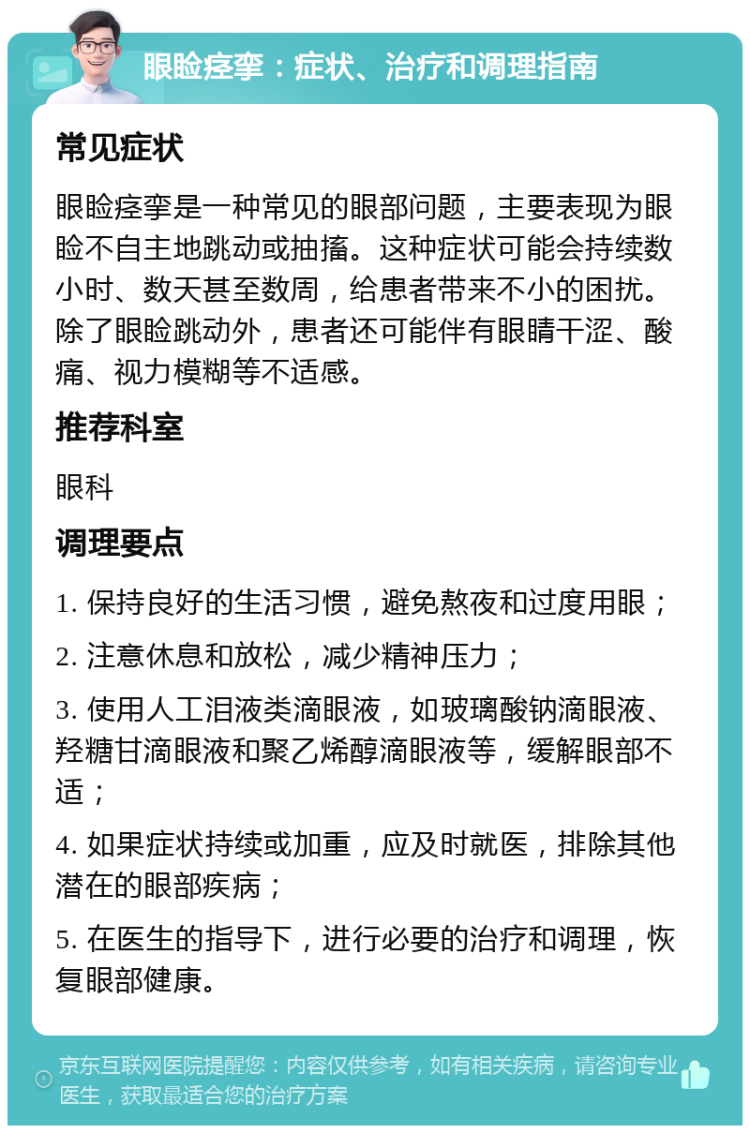 眼睑痉挛：症状、治疗和调理指南 常见症状 眼睑痉挛是一种常见的眼部问题，主要表现为眼睑不自主地跳动或抽搐。这种症状可能会持续数小时、数天甚至数周，给患者带来不小的困扰。除了眼睑跳动外，患者还可能伴有眼睛干涩、酸痛、视力模糊等不适感。 推荐科室 眼科 调理要点 1. 保持良好的生活习惯，避免熬夜和过度用眼； 2. 注意休息和放松，减少精神压力； 3. 使用人工泪液类滴眼液，如玻璃酸钠滴眼液、羟糖甘滴眼液和聚乙烯醇滴眼液等，缓解眼部不适； 4. 如果症状持续或加重，应及时就医，排除其他潜在的眼部疾病； 5. 在医生的指导下，进行必要的治疗和调理，恢复眼部健康。