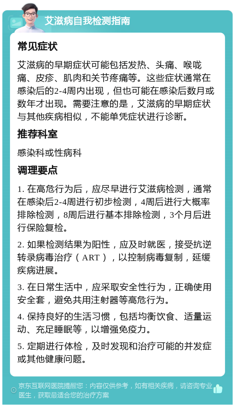 艾滋病自我检测指南 常见症状 艾滋病的早期症状可能包括发热、头痛、喉咙痛、皮疹、肌肉和关节疼痛等。这些症状通常在感染后的2-4周内出现，但也可能在感染后数月或数年才出现。需要注意的是，艾滋病的早期症状与其他疾病相似，不能单凭症状进行诊断。 推荐科室 感染科或性病科 调理要点 1. 在高危行为后，应尽早进行艾滋病检测，通常在感染后2-4周进行初步检测，4周后进行大概率排除检测，8周后进行基本排除检测，3个月后进行保险复检。 2. 如果检测结果为阳性，应及时就医，接受抗逆转录病毒治疗（ART），以控制病毒复制，延缓疾病进展。 3. 在日常生活中，应采取安全性行为，正确使用安全套，避免共用注射器等高危行为。 4. 保持良好的生活习惯，包括均衡饮食、适量运动、充足睡眠等，以增强免疫力。 5. 定期进行体检，及时发现和治疗可能的并发症或其他健康问题。