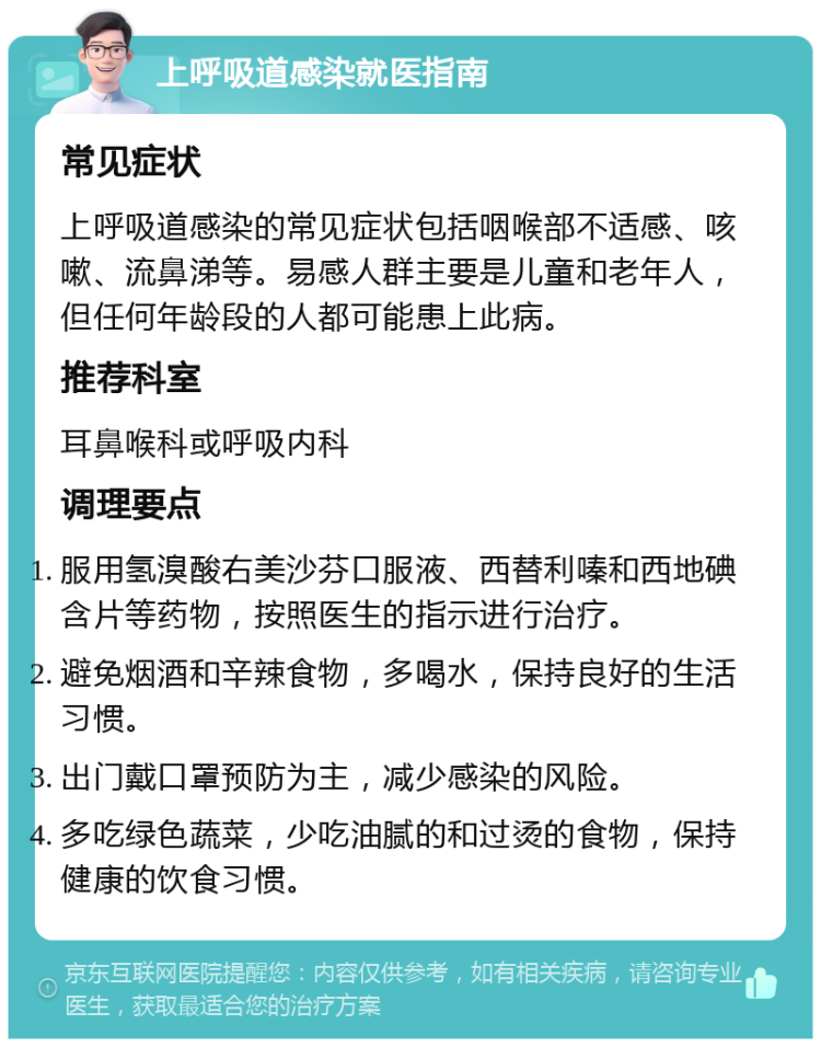 上呼吸道感染就医指南 常见症状 上呼吸道感染的常见症状包括咽喉部不适感、咳嗽、流鼻涕等。易感人群主要是儿童和老年人，但任何年龄段的人都可能患上此病。 推荐科室 耳鼻喉科或呼吸内科 调理要点 服用氢溴酸右美沙芬口服液、西替利嗪和西地碘含片等药物，按照医生的指示进行治疗。 避免烟酒和辛辣食物，多喝水，保持良好的生活习惯。 出门戴口罩预防为主，减少感染的风险。 多吃绿色蔬菜，少吃油腻的和过烫的食物，保持健康的饮食习惯。