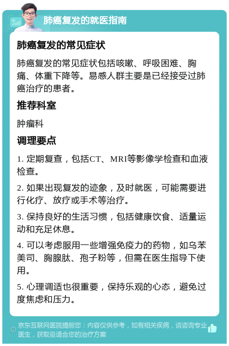 肺癌复发的就医指南 肺癌复发的常见症状 肺癌复发的常见症状包括咳嗽、呼吸困难、胸痛、体重下降等。易感人群主要是已经接受过肺癌治疗的患者。 推荐科室 肿瘤科 调理要点 1. 定期复查，包括CT、MRI等影像学检查和血液检查。 2. 如果出现复发的迹象，及时就医，可能需要进行化疗、放疗或手术等治疗。 3. 保持良好的生活习惯，包括健康饮食、适量运动和充足休息。 4. 可以考虑服用一些增强免疫力的药物，如乌苯美司、胸腺肽、孢子粉等，但需在医生指导下使用。 5. 心理调适也很重要，保持乐观的心态，避免过度焦虑和压力。