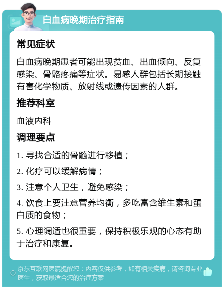 白血病晚期治疗指南 常见症状 白血病晚期患者可能出现贫血、出血倾向、反复感染、骨骼疼痛等症状。易感人群包括长期接触有害化学物质、放射线或遗传因素的人群。 推荐科室 血液内科 调理要点 1. 寻找合适的骨髓进行移植； 2. 化疗可以缓解病情； 3. 注意个人卫生，避免感染； 4. 饮食上要注意营养均衡，多吃富含维生素和蛋白质的食物； 5. 心理调适也很重要，保持积极乐观的心态有助于治疗和康复。