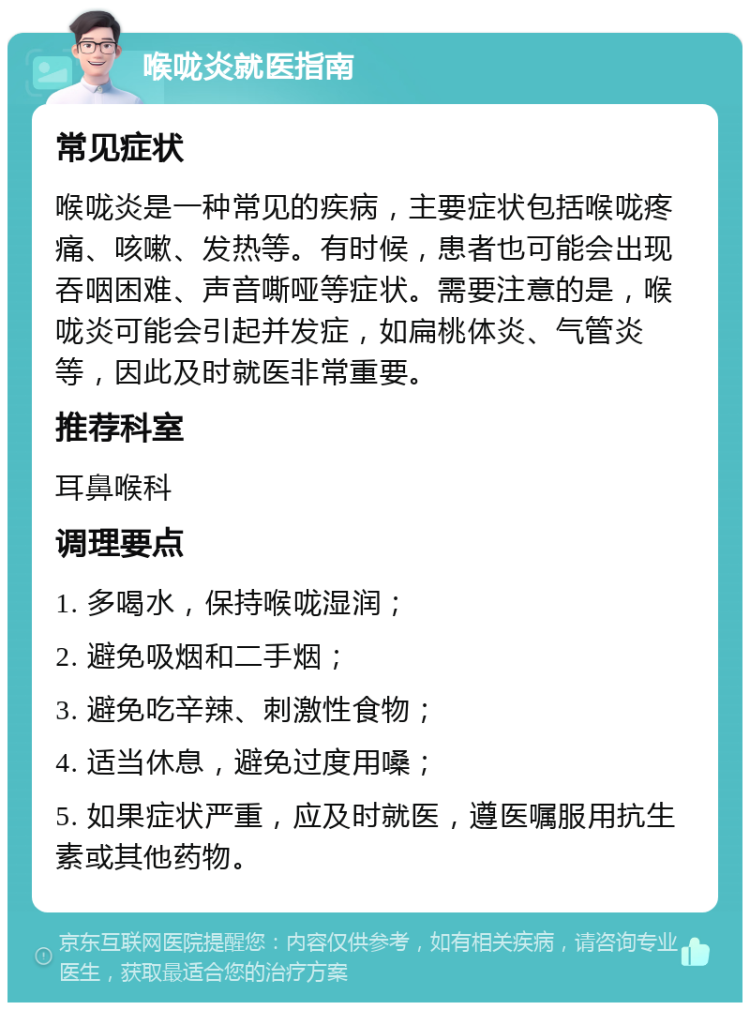 喉咙炎就医指南 常见症状 喉咙炎是一种常见的疾病，主要症状包括喉咙疼痛、咳嗽、发热等。有时候，患者也可能会出现吞咽困难、声音嘶哑等症状。需要注意的是，喉咙炎可能会引起并发症，如扁桃体炎、气管炎等，因此及时就医非常重要。 推荐科室 耳鼻喉科 调理要点 1. 多喝水，保持喉咙湿润； 2. 避免吸烟和二手烟； 3. 避免吃辛辣、刺激性食物； 4. 适当休息，避免过度用嗓； 5. 如果症状严重，应及时就医，遵医嘱服用抗生素或其他药物。