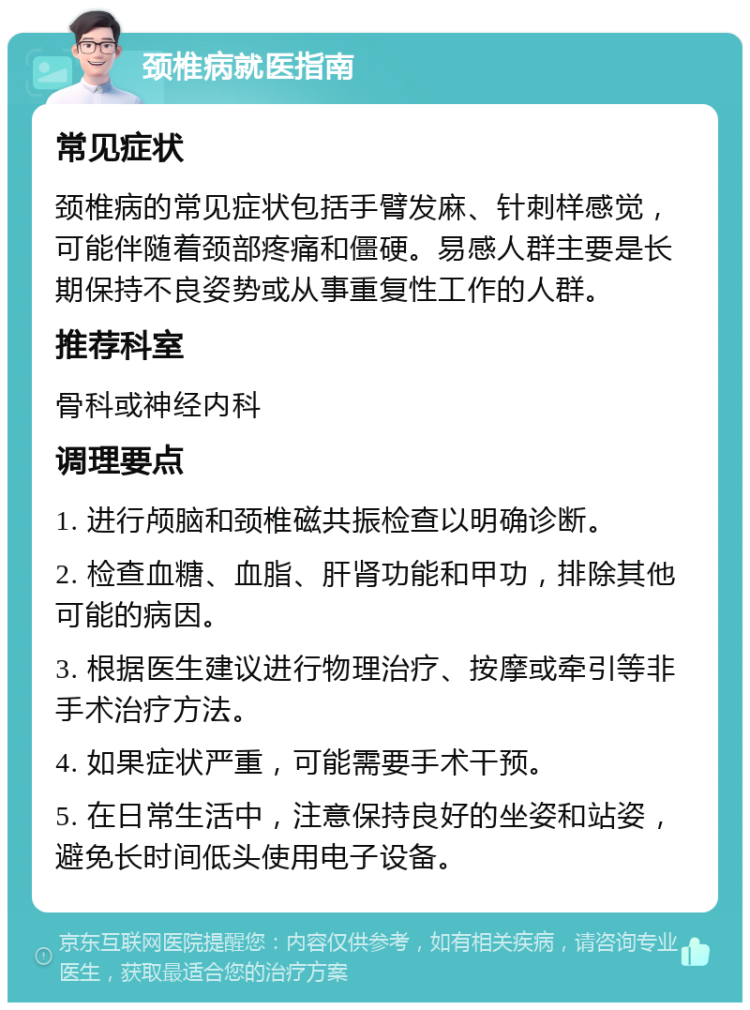 颈椎病就医指南 常见症状 颈椎病的常见症状包括手臂发麻、针刺样感觉，可能伴随着颈部疼痛和僵硬。易感人群主要是长期保持不良姿势或从事重复性工作的人群。 推荐科室 骨科或神经内科 调理要点 1. 进行颅脑和颈椎磁共振检查以明确诊断。 2. 检查血糖、血脂、肝肾功能和甲功，排除其他可能的病因。 3. 根据医生建议进行物理治疗、按摩或牵引等非手术治疗方法。 4. 如果症状严重，可能需要手术干预。 5. 在日常生活中，注意保持良好的坐姿和站姿，避免长时间低头使用电子设备。