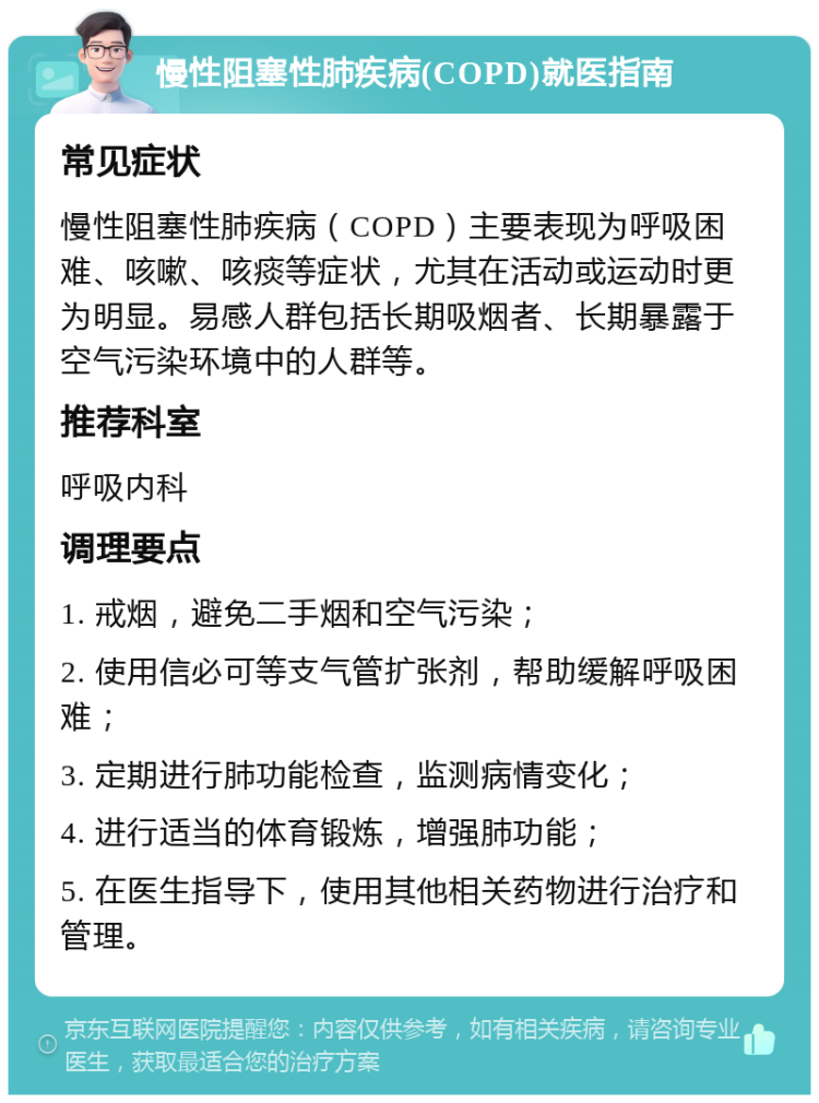 慢性阻塞性肺疾病(COPD)就医指南 常见症状 慢性阻塞性肺疾病（COPD）主要表现为呼吸困难、咳嗽、咳痰等症状，尤其在活动或运动时更为明显。易感人群包括长期吸烟者、长期暴露于空气污染环境中的人群等。 推荐科室 呼吸内科 调理要点 1. 戒烟，避免二手烟和空气污染； 2. 使用信必可等支气管扩张剂，帮助缓解呼吸困难； 3. 定期进行肺功能检查，监测病情变化； 4. 进行适当的体育锻炼，增强肺功能； 5. 在医生指导下，使用其他相关药物进行治疗和管理。