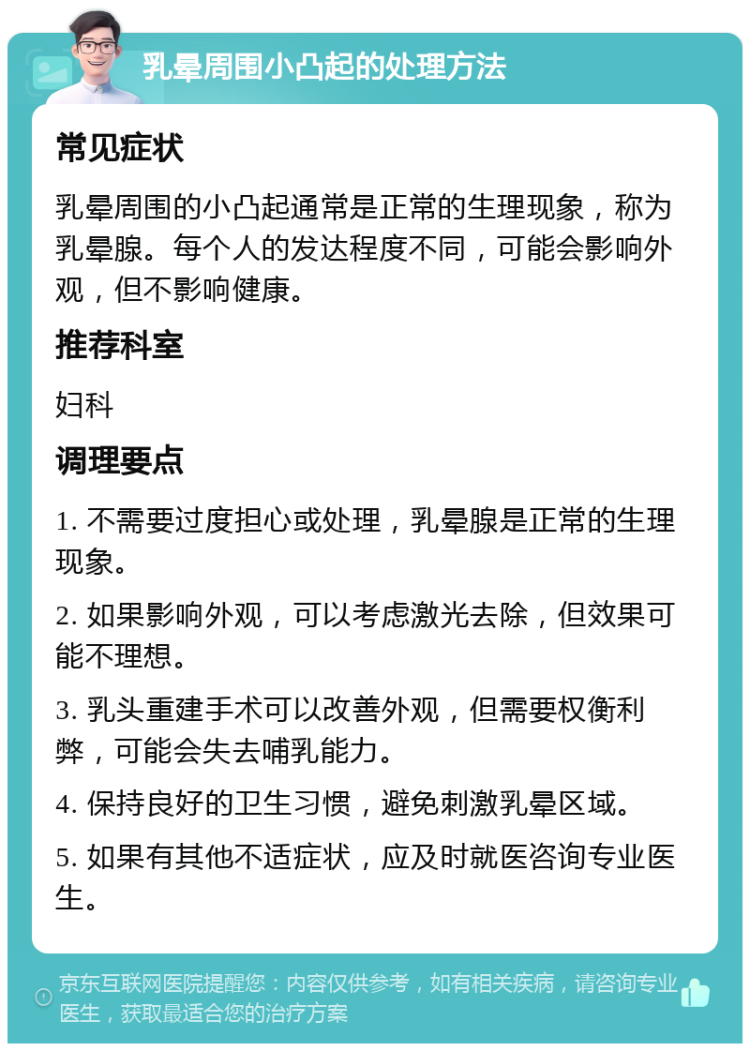 乳晕周围小凸起的处理方法 常见症状 乳晕周围的小凸起通常是正常的生理现象，称为乳晕腺。每个人的发达程度不同，可能会影响外观，但不影响健康。 推荐科室 妇科 调理要点 1. 不需要过度担心或处理，乳晕腺是正常的生理现象。 2. 如果影响外观，可以考虑激光去除，但效果可能不理想。 3. 乳头重建手术可以改善外观，但需要权衡利弊，可能会失去哺乳能力。 4. 保持良好的卫生习惯，避免刺激乳晕区域。 5. 如果有其他不适症状，应及时就医咨询专业医生。