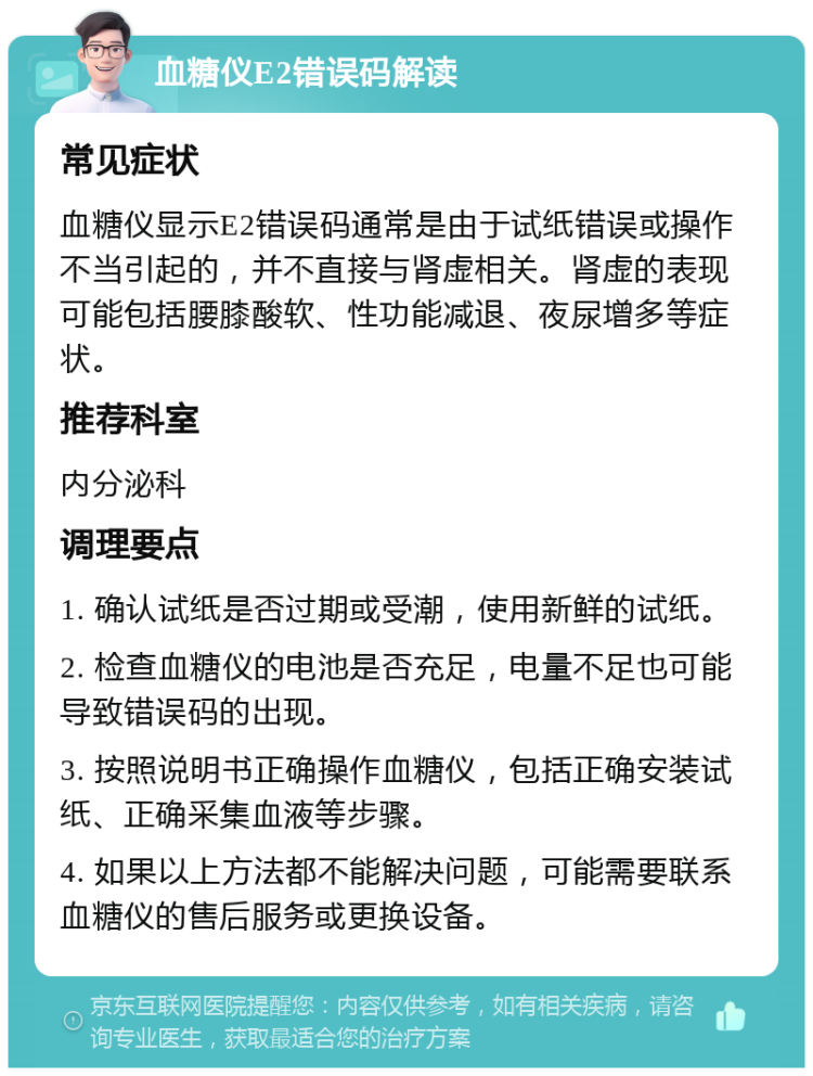 血糖仪E2错误码解读 常见症状 血糖仪显示E2错误码通常是由于试纸错误或操作不当引起的，并不直接与肾虚相关。肾虚的表现可能包括腰膝酸软、性功能减退、夜尿增多等症状。 推荐科室 内分泌科 调理要点 1. 确认试纸是否过期或受潮，使用新鲜的试纸。 2. 检查血糖仪的电池是否充足，电量不足也可能导致错误码的出现。 3. 按照说明书正确操作血糖仪，包括正确安装试纸、正确采集血液等步骤。 4. 如果以上方法都不能解决问题，可能需要联系血糖仪的售后服务或更换设备。