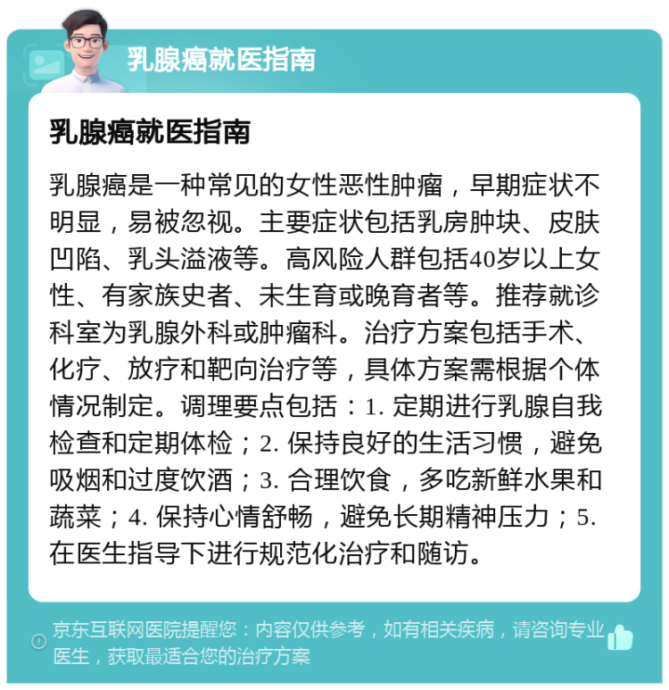 乳腺癌就医指南 乳腺癌就医指南 乳腺癌是一种常见的女性恶性肿瘤，早期症状不明显，易被忽视。主要症状包括乳房肿块、皮肤凹陷、乳头溢液等。高风险人群包括40岁以上女性、有家族史者、未生育或晚育者等。推荐就诊科室为乳腺外科或肿瘤科。治疗方案包括手术、化疗、放疗和靶向治疗等，具体方案需根据个体情况制定。调理要点包括：1. 定期进行乳腺自我检查和定期体检；2. 保持良好的生活习惯，避免吸烟和过度饮酒；3. 合理饮食，多吃新鲜水果和蔬菜；4. 保持心情舒畅，避免长期精神压力；5. 在医生指导下进行规范化治疗和随访。