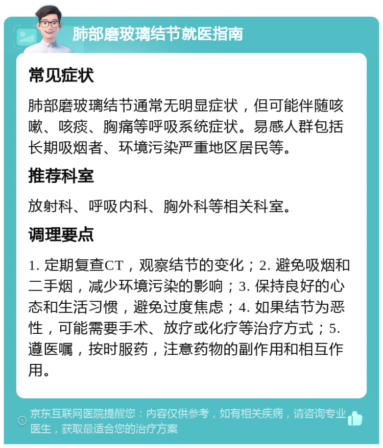 肺部磨玻璃结节就医指南 常见症状 肺部磨玻璃结节通常无明显症状，但可能伴随咳嗽、咳痰、胸痛等呼吸系统症状。易感人群包括长期吸烟者、环境污染严重地区居民等。 推荐科室 放射科、呼吸内科、胸外科等相关科室。 调理要点 1. 定期复查CT，观察结节的变化；2. 避免吸烟和二手烟，减少环境污染的影响；3. 保持良好的心态和生活习惯，避免过度焦虑；4. 如果结节为恶性，可能需要手术、放疗或化疗等治疗方式；5. 遵医嘱，按时服药，注意药物的副作用和相互作用。