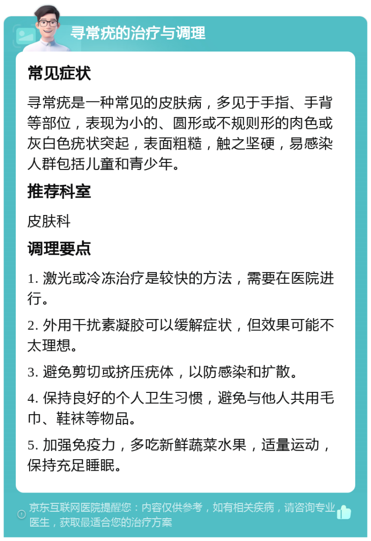 寻常疣的治疗与调理 常见症状 寻常疣是一种常见的皮肤病，多见于手指、手背等部位，表现为小的、圆形或不规则形的肉色或灰白色疣状突起，表面粗糙，触之坚硬，易感染人群包括儿童和青少年。 推荐科室 皮肤科 调理要点 1. 激光或冷冻治疗是较快的方法，需要在医院进行。 2. 外用干扰素凝胶可以缓解症状，但效果可能不太理想。 3. 避免剪切或挤压疣体，以防感染和扩散。 4. 保持良好的个人卫生习惯，避免与他人共用毛巾、鞋袜等物品。 5. 加强免疫力，多吃新鲜蔬菜水果，适量运动，保持充足睡眠。