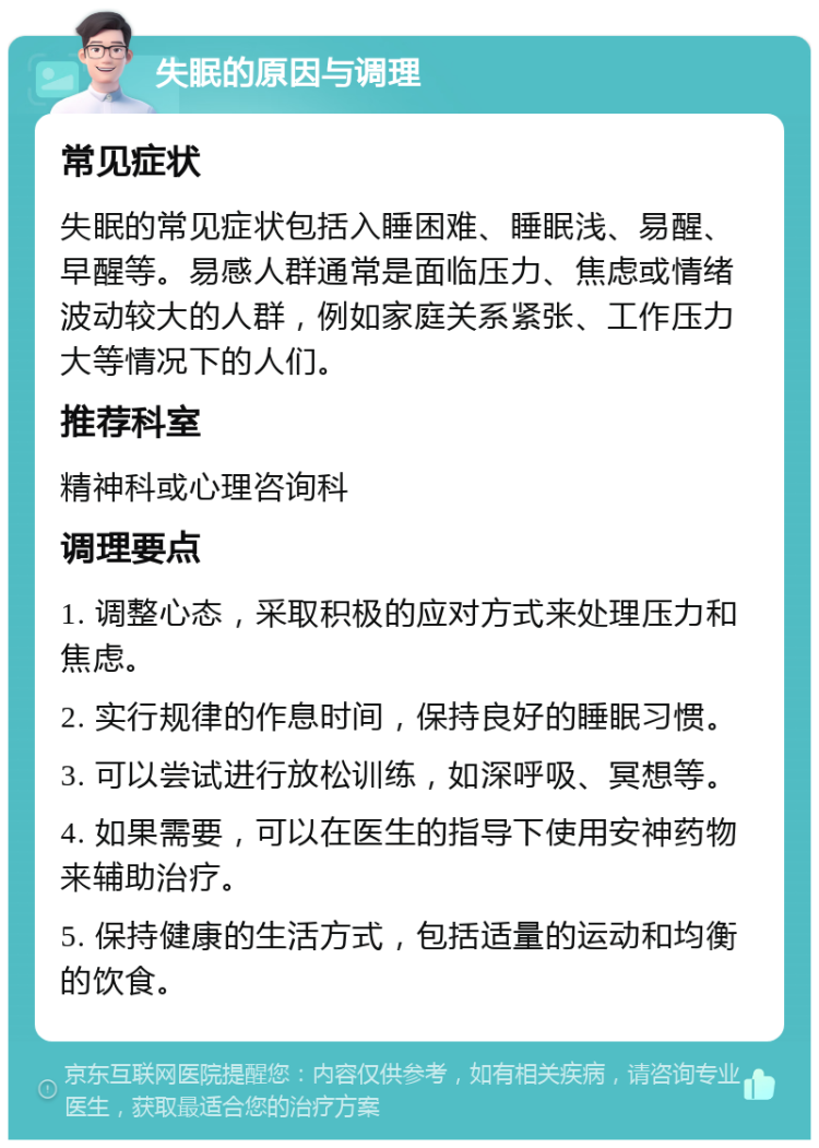 失眠的原因与调理 常见症状 失眠的常见症状包括入睡困难、睡眠浅、易醒、早醒等。易感人群通常是面临压力、焦虑或情绪波动较大的人群，例如家庭关系紧张、工作压力大等情况下的人们。 推荐科室 精神科或心理咨询科 调理要点 1. 调整心态，采取积极的应对方式来处理压力和焦虑。 2. 实行规律的作息时间，保持良好的睡眠习惯。 3. 可以尝试进行放松训练，如深呼吸、冥想等。 4. 如果需要，可以在医生的指导下使用安神药物来辅助治疗。 5. 保持健康的生活方式，包括适量的运动和均衡的饮食。