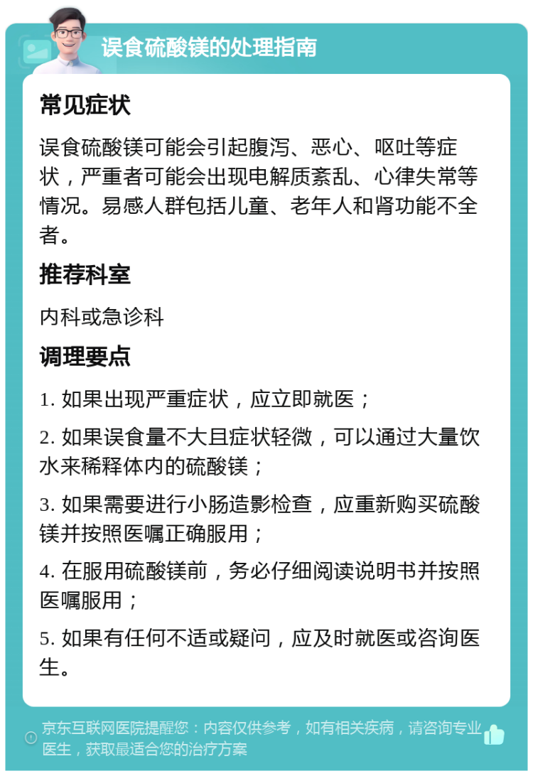 误食硫酸镁的处理指南 常见症状 误食硫酸镁可能会引起腹泻、恶心、呕吐等症状，严重者可能会出现电解质紊乱、心律失常等情况。易感人群包括儿童、老年人和肾功能不全者。 推荐科室 内科或急诊科 调理要点 1. 如果出现严重症状，应立即就医； 2. 如果误食量不大且症状轻微，可以通过大量饮水来稀释体内的硫酸镁； 3. 如果需要进行小肠造影检查，应重新购买硫酸镁并按照医嘱正确服用； 4. 在服用硫酸镁前，务必仔细阅读说明书并按照医嘱服用； 5. 如果有任何不适或疑问，应及时就医或咨询医生。