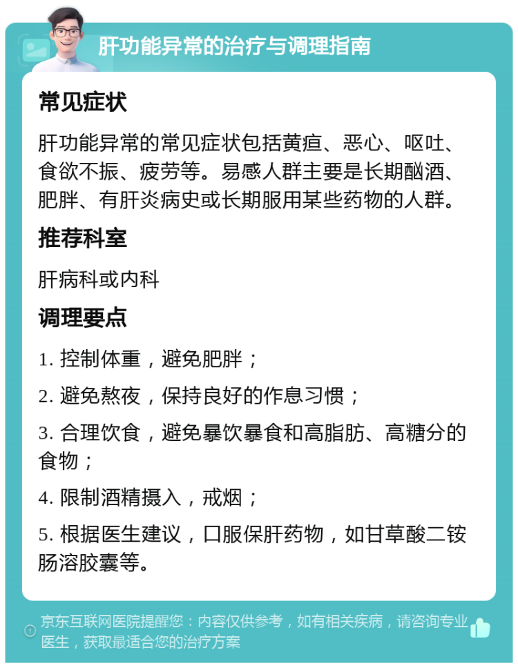 肝功能异常的治疗与调理指南 常见症状 肝功能异常的常见症状包括黄疸、恶心、呕吐、食欲不振、疲劳等。易感人群主要是长期酗酒、肥胖、有肝炎病史或长期服用某些药物的人群。 推荐科室 肝病科或内科 调理要点 1. 控制体重，避免肥胖； 2. 避免熬夜，保持良好的作息习惯； 3. 合理饮食，避免暴饮暴食和高脂肪、高糖分的食物； 4. 限制酒精摄入，戒烟； 5. 根据医生建议，口服保肝药物，如甘草酸二铵肠溶胶囊等。