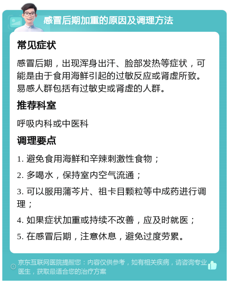 感冒后期加重的原因及调理方法 常见症状 感冒后期，出现浑身出汗、脸部发热等症状，可能是由于食用海鲜引起的过敏反应或肾虚所致。易感人群包括有过敏史或肾虚的人群。 推荐科室 呼吸内科或中医科 调理要点 1. 避免食用海鲜和辛辣刺激性食物； 2. 多喝水，保持室内空气流通； 3. 可以服用蒲芩片、祖卡目颗粒等中成药进行调理； 4. 如果症状加重或持续不改善，应及时就医； 5. 在感冒后期，注意休息，避免过度劳累。